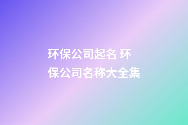 环保公司起名 环保公司名称大全集-第1张-公司起名-玄机派